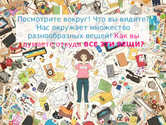 Посмотрите вокруг! Что вы видите? Нас окружает множество разнообразных вещей! Как вы думаете откуда  ВСЕ ЭТИ ВЕЩИ ? Посмотрите вокруг! Что вы видите? Нас окружает множество разнообразных вещей! Как вы думаете откуда все эти вещи? 