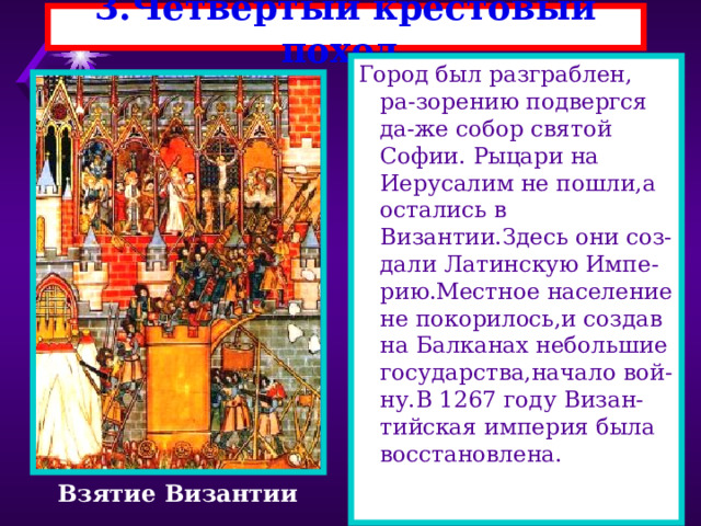 3.Четвертый крестовый поход. Город был разграблен, ра-зорению подвергся да-же собор святой Софии. Рыцари на Иерусалим не пошли,а остались в Византии.Здесь они соз-дали Латинскую Импе-рию.Местное население не покорилось,и создав на Балканах небольшие государства,начало вой-ну.В 1267 году Визан-тийская империя была восстановлена. Взятие Византии 