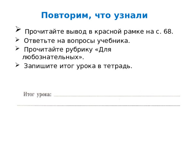 Повторим, что узнали  Прочитайте вывод в красной рамке на с. 68.  Ответьте на вопросы учебника.  Прочитайте рубрику «Для любознательных».  Запишите итог урока в тетрадь. 