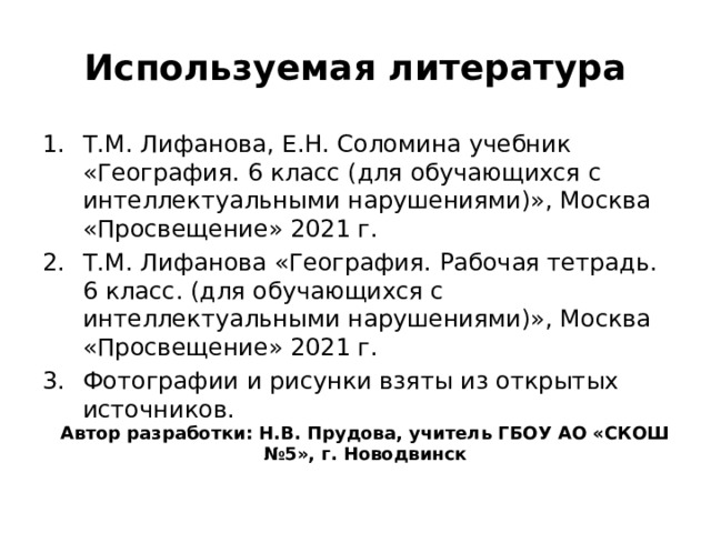 Используемая литература Т.М. Лифанова, Е.Н. Соломина учебник «География. 6 класс (для обучающихся с интеллектуальными нарушениями)», Москва «Просвещение» 2021 г. Т.М. Лифанова «География. Рабочая тетрадь. 6 класс. (для обучающихся с интеллектуальными нарушениями)», Москва «Просвещение» 2021 г. Фотографии и рисунки взяты из открытых источников. Автор разработки: Н.В. Прудова, учитель ГБОУ АО «СКОШ №5», г. Новодвинск 