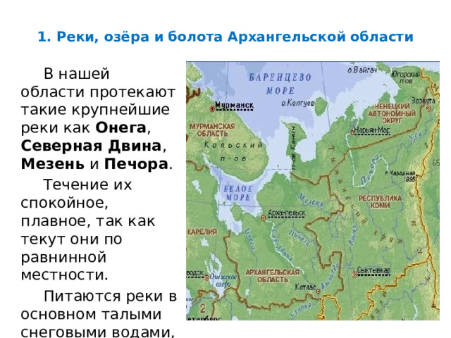 1. Реки, озёра и болота Архангельской области В нашей области протекают такие крупнейшие реки как Онега , Северная Двина , Мезень и Печора . Течение их спокойное, плавное, так как текут они по равнинной местности. Питаются реки в основном талыми снеговыми водами, весной сильно разливаются. 