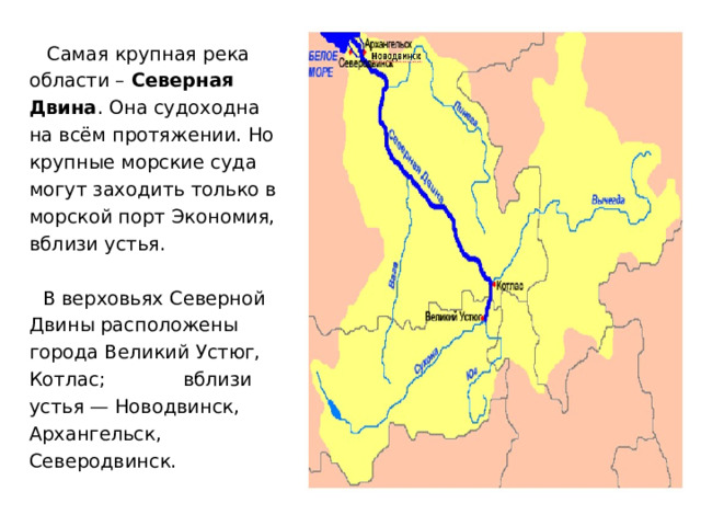 Самая крупная река области – Северная Двина . Она судоходна на всём протяжении. Но крупные морские суда могут заходить только в морской порт Экономия, вблизи устья. В верховьях Северной Двины расположены города Великий Устюг, Котлас; вблизи устья — Новодвинск, Архангельск, Северодвинск. 