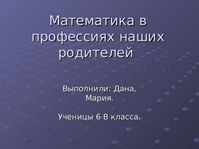 Математика в профессиях наших родителей Выполнили: Дана, Мария. Ученицы 6 В класса. 