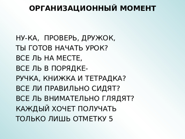 ОРГАНИЗАЦИОННЫЙ МОМЕНТ    НУ-КА, ПРОВЕРЬ, ДРУЖОК,  ТЫ ГОТОВ НАЧАТЬ УРОК?  ВСЕ ЛЬ НА МЕСТЕ,  ВСЕ ЛЬ В ПОРЯДКЕ-  РУЧКА, КНИЖКА И ТЕТРАДКА?  ВСЕ ЛИ ПРАВИЛЬНО СИДЯТ?  ВСЕ ЛЬ ВНИМАТЕЛЬНО ГЛЯДЯТ?  КАЖДЫЙ ХОЧЕТ ПОЛУЧАТЬ  ТОЛЬКО ЛИШЬ ОТМЕТКУ 5 