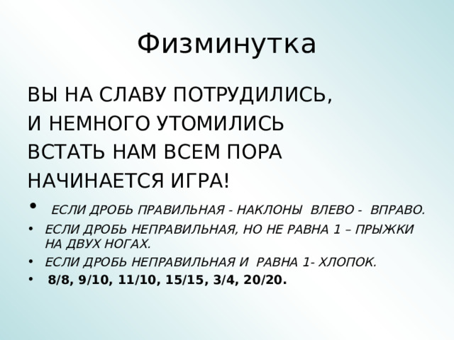 Физминутка ВЫ НА СЛАВУ ПОТРУДИЛИСЬ, И НЕМНОГО УТОМИЛИСЬ ВСТАТЬ НАМ ВСЕМ ПОРА НАЧИНАЕТСЯ ИГРА!  ЕСЛИ ДРОБЬ ПРАВИЛЬНАЯ - НАКЛОНЫ ВЛЕВО - ВПРАВО. ЕСЛИ ДРОБЬ НЕПРАВИЛЬНАЯ, НО НЕ РАВНА 1 – ПРЫЖКИ НА ДВУХ НОГАХ. ЕСЛИ ДРОБЬ НЕПРАВИЛЬНАЯ И РАВНА 1- ХЛОПОК.  8/8, 9/10, 11/10, 15/15, 3/4, 20/20. 