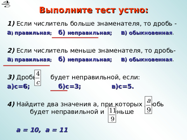 Выполните тест устно: 1) Если числитель больше знаменателя, то дробь - а ) правильная ; б) неправильная; в ) обыкновенная . 2) Если числитель меньше знаменателя, то дробь- а ) правильная ; б) неправильная; в ) обыкновенная .  3) Дробь будет неправильной, если: а)с=6; б)с=3; в)с=5.  4) Найдите два значения а, при которых дробь будет неправильной и меньше .  а = 10, а = 11 