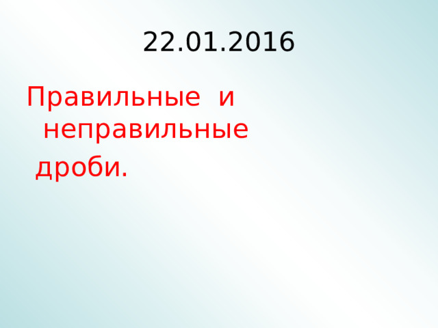 22 .01.2016 Правильные и неправильные  дроби. 