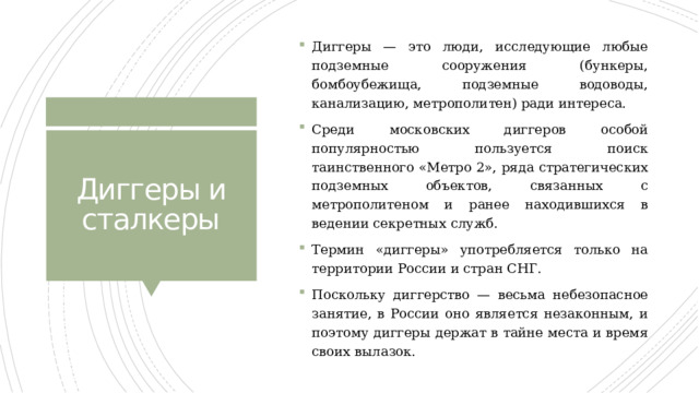 Диггеры — это люди, исследующие любые подземные сооружения (бункеры, бомбоубежища, подземные водоводы, канализацию, метрополитен) ради интереса. Среди московских диггеров особой популярностью пользуется поиск таинственного «Метро 2», ряда стратегических подземных объектов, связанных с метрополитеном и ранее находившихся в ведении секретных служб. Термин «диггеры» употребляется только на территории России и стран СНГ. Поскольку диггерство — весьма небезопасное занятие, в России оно является незаконным, и поэтому диггеры держат в тайне места и время своих вылазок. Диггеры и сталкеры 