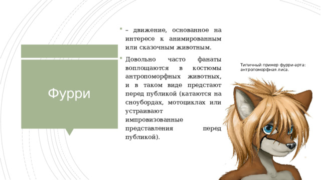 – движение, основанное на интересе к анимированным или сказочным животным. Довольно часто фанаты воплощаются в костюмы антропоморфных животных, и в таком виде предстают перед публикой (катаются на сноубордах, мотоциклах или устраивают импровизованные представления перед публикой). Типичный пример фурри-арта: антропоморфная лиса. Фурри 