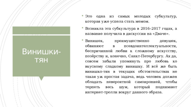 Это одна из самых молодых субкультур, которая уже успела стать мемом. Возникла эта субкультура в 2016–2017 годах, а название получила в дискуссии на «Дваче». Винишек, преимущественно девушек, обвиняют в псевдоинтеллектуальности, беспричинной любви к сложному искусству, позёрству и, конечно, Санкт-Петербургу. Ах да, совсем забыли упомянуть про любовь ко вкусному сладкому винишку. И всё же быть винишко-тян в текущих обстоятельствах не такая уж простая задача, ведь человек должен обладать невероятной самоиронией, чтобы терпеть весь шум, который поднимают интернет-тролли вокруг данного образа. Винишки-тян 