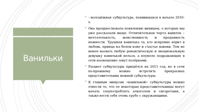 - молодёжная субкультура, появившаяся в начале 2010-х. Она предшествовала появлению винишек, о которых мы уже рассказали выше. Отличительная черта ванилек – мечтательность, женственность и преданность нежности. Трушная ванилька та, кто искренне верит в любовь, принца на белом коне и счастье навеки. Тем не менее назвать любую романтическую и эмоциональную девушку ванилькой нельзя, а неумело подражающих в сети насмешливо зовут позёрками. Расцвет субкультуры пришёлся на 2015 год, но в сети по-прежнему можно встретить прекрасных представительниц нежной субкультуры. К главным минусам «ванильной» субкультуры можно отнести то, что ее некоторые представительницы могут начать злоупотреблять алкоголем и сигаретами, а также вести себя очень грубо с окружающими. Ванильки 