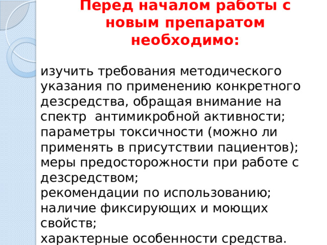 Перед началом работы с новым препаратом необходимо:   изучить требования методического указания по применению конкретного дезсредства, обращая внимание на спектр антимикробной активности; параметры токсичности (можно ли применять в присутствии пациентов); меры предосторожности при работе с дезсредством; рекомендации по использованию; наличие фиксирующих и моющих свойств; характерные особенности средства. 