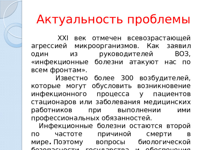 Актуальность проблемы  XXI век отмечен всевозрастающей агрессией микроорганизмов. Как заявил один из руководителей ВОЗ, «инфекционные болезни атакуют нас по всем фронтам».  Известно более 300 возбудителей, которые могут обусловить возникновение инфекционного процесса у пациентов стационаров или заболевания медицинских работников при выполнении ими профессиональных обязанностей.  Инфекционные болезни остаются второй по частоте причиной смерти в мире .  Поэтому вопросы биологической безопасности государства и обеспечения санитарно-эпидемиологического благополучия страны находятся на первом плане 