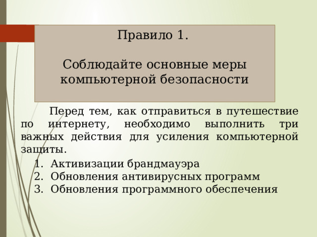 Правило 1. Соблюдайте основные меры компьютерной безопасности  Перед тем, как отправиться в путешествие по интернету, необходимо выполнить три важных действия для усиления компьютерной защиты.  1. Активизации брандмауэра  2. Обновления антивирусных программ  3. Обновления программного обеспечения 