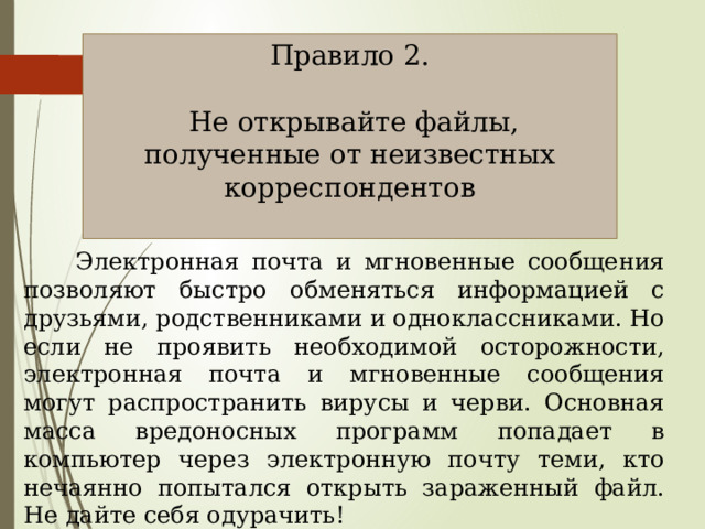 Правило 2.  Не открывайте файлы, полученные от неизвестных корреспондентов  Электронная почта и мгновенные сообщения позволяют быстро обменяться информацией с друзьями, родственниками и одноклассниками. Но если не проявить необходимой осторожности, электронная почта и мгновенные сообщения могут распространить вирусы и черви. Основная масса вредоносных программ попадает в компьютер через электронную почту теми, кто нечаянно попытался открыть зараженный файл. Не дайте себя одурачить! 