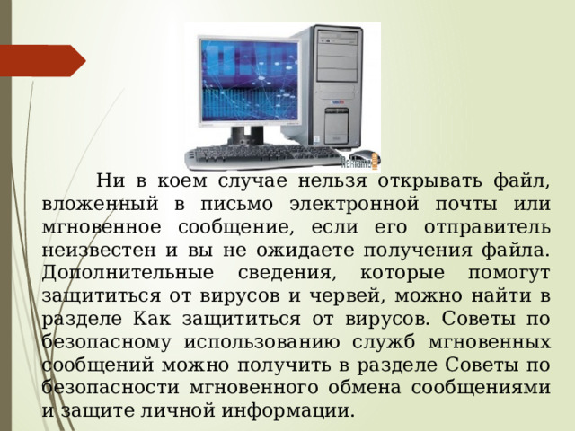  Ни в коем случае нельзя открывать файл, вложенный в письмо электронной почты или мгновенное сообщение, если его отправитель неизвестен и вы не ожидаете получения файла. Дополнительные сведения, которые помогут защититься от вирусов и червей, можно найти в разделе Как защититься от вирусов. Советы по безопасному использованию служб мгновенных сообщений можно получить в разделе Советы по безопасности мгновенного обмена сообщениями и защите личной информации. 