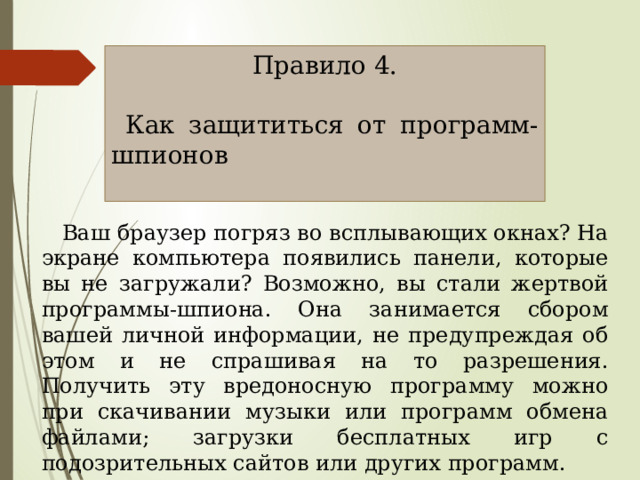 Правило 4.  Как защититься от программ-шпионов  Ваш браузер погряз во всплывающих окнах? На экране компьютера появились панели, которые вы не загружали? Возможно, вы стали жертвой программы-шпиона. Она занимается сбором вашей личной информации, не предупреждая об этом и не спрашивая на то разрешения. Получить эту вредоносную программу можно при скачивании музыки или программ обмена файлами; загрузки бесплатных игр с подозрительных сайтов или других программ. 
