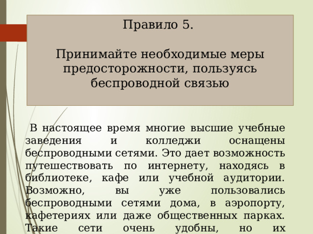 Правило 5. Принимайте необходимые меры предосторожности, пользуясь беспроводной связью  В настоящее время многие высшие учебные заведения и колледжи оснащены беспроводными сетями. Это дает возможность путешествовать по интернету, находясь в библиотеке, кафе или учебной аудитории. Возможно, вы уже пользовались беспроводными сетями дома, в аэропорту, кафетериях или даже общественных парках. Такие сети очень удобны, но их использование сопряжено со снижением уровня безопасности. 