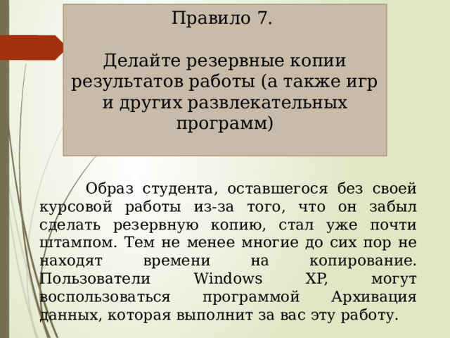 Правило 7. Делайте резервные копии результатов работы (а также игр и других развлекательных программ)  Образ студента, оставшегося без своей курсовой работы из-за того, что он забыл сделать резервную копию, стал уже почти штампом. Тем не менее многие до сих пор не находят времени на копирование. Пользователи Windows XP, могут воспользоваться программой Архивация данных, которая выполнит за вас эту работу. 