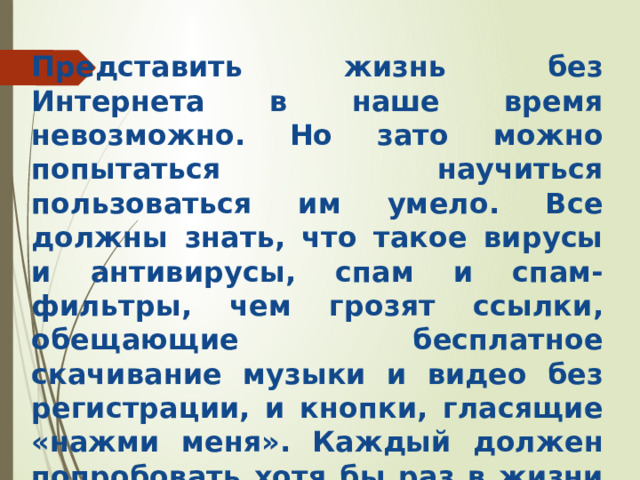 Представить жизнь без Интернета в наше время невозможно. Но зато можно попытаться научиться пользоваться им умело. Все должны знать, что такое вирусы и антивирусы, спам и спам-фильтры, чем грозят ссылки, обещающие бесплатное скачивание музыки и видео без регистрации, и кнопки, гласящие «нажми меня». Каждый должен попробовать хотя бы раз в жизни не скачать реферат из сети, а написать свой . 