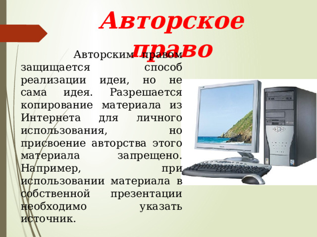 Авторское право  Авторским правом защищается способ реализации идеи, но не сама идея. Разрешается копирование материала из Интернета для личного использования, но присвоение авторства этого материала запрещено. Например, при использовании материала в собственной презентации необходимо указать источник. 