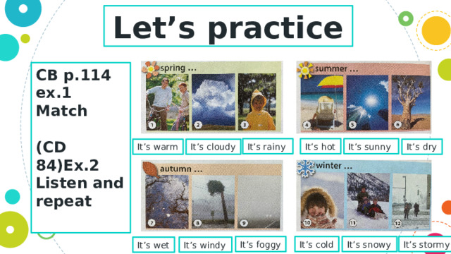 Let’s practice CB p.114 ex.1  Match  (CD 84)Ex.2 Listen and repeat  It’s rainy It’s sunny It’s hot It’s dry It’s cloudy It’s warm It’s foggy It’s cold It’s snowy It’s stormy It’s windy It’s wet 