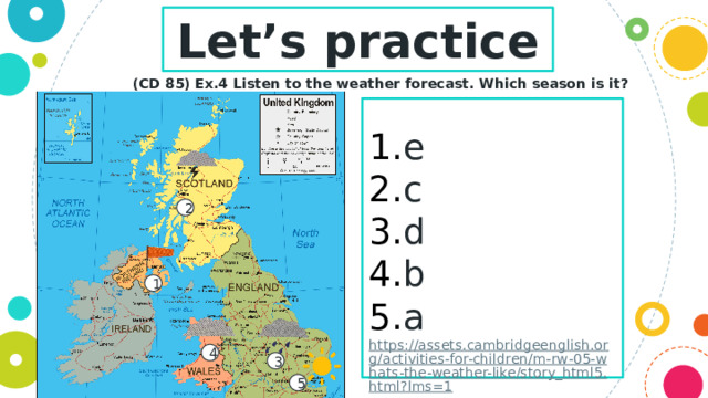 Let’s practice (CD 85) Ex.4 Listen to the weather forecast. Which season is it?  e c d b a https://assets.cambridgeenglish.org/activities-for-children/m-rw-05-whats-the-weather-like/story_html5.html?lms=1 2 1 4 3 5 