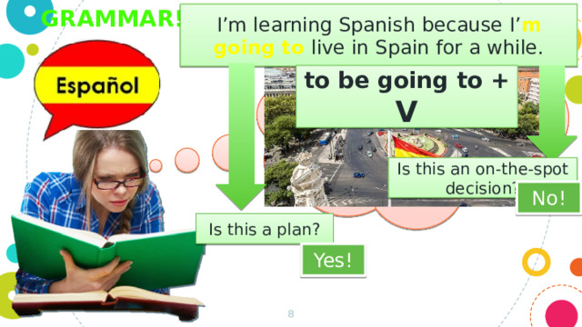 Grammar! I’m learning Spanish because I’ m  going to live in Spain for a while. to be going to + V Is this an on-the-spot decision? No! Is this a plan? Yes!  