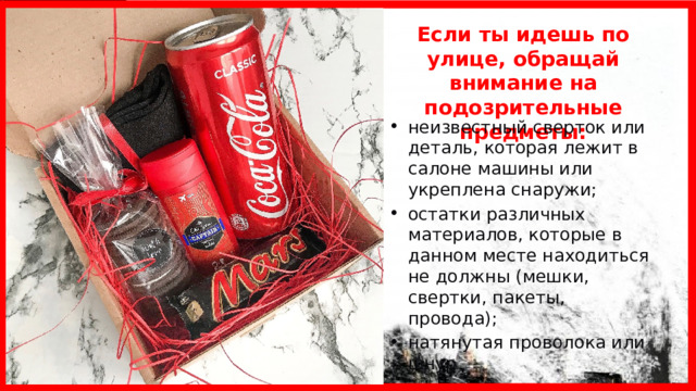 Если ты идешь по улице, обращай внимание на подозрительные предметы: неизвестный сверток или деталь, которая лежит в салоне машины или укреплена снаружи; остатки различных материалов, которые в данном месте находиться не должны (мешки, свертки, пакеты, провода); натянутая проволока или шнур