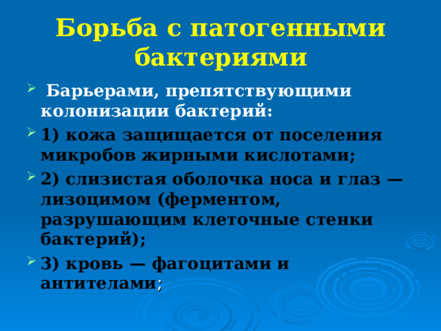 Борьба с патогенными бактериями Барьерами, препятствующими колонизации бактерий: 1) кожа защищается от поселения микробов жирными кислотами; 2) слизистая оболочка носа и глаз — лизоцимом (ферментом, разрушающим клеточные стенки бактерий); 3) кровь — фагоцитами и антителами 