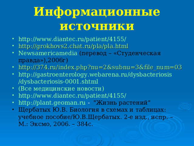 Информационные источники http:// www.diantec.ru / patient /4155/  http://grokhovs2.chat.ru/pla/pla.html  Newsamericamedia (перевод – «Студенческая правда»),2006г) http://374.ru/index.php?nu=2&subnu=3&file_num=03  http:// gastroenterology.webarena.ru / dysbacteriosis /dysbacteriosis-0001.shtml  (Все медицинские новости)  http:// www.diantec.ru / patient /4155/  http://plant.geoman.ru - 