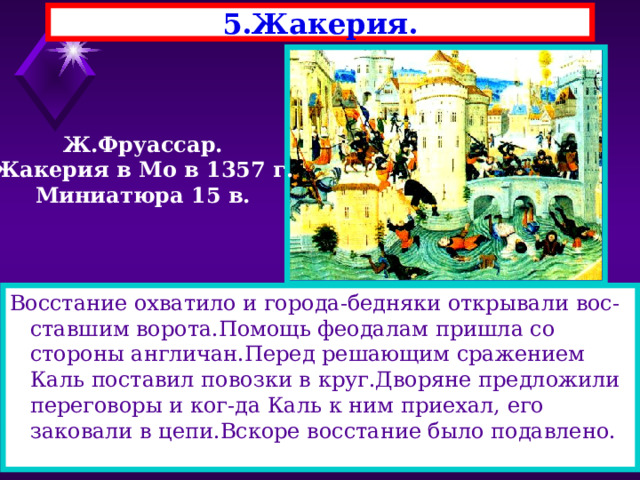 5.Жакерия. Ж.Фруассар. Жакерия в Мо в 1357 г. Миниатюра 15 в. Восстание охватило и города-бедняки открывали вос-ставшим ворота.Помощь феодалам пришла со стороны англичан.Перед решающим сражением Каль поставил повозки в круг.Дворяне предложили переговоры и ког-да Каль к ним приехал, его заковали в цепи.Вскоре восстание было подавлено. 