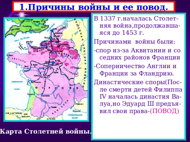 1.Причины войны и ее повод. В 1337 г.началась Столет-няя война,продолжавша-яся до 1453 г. Причинами войны были: -спор из-за Аквитании и со седних районов Франции -Соперничество Англии и Франции за Фландрию. Династические споры(Пос- ле смерти детей Филиппа IV началась династия Ва-луа,но Эдуард Ш предъя-вил свои права- (ПОВОД) Карта Столетней войны. 