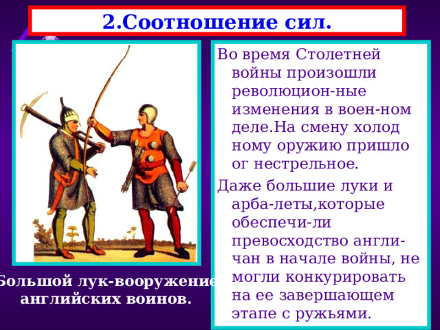 2.Соотношение сил. Во время Столетней войны произошли революцион-ные изменения в воен-ном деле.На смену холод ному оружию пришло ог нестрельное. Даже большие луки и арба-леты,которые обеспечи-ли превосходство англи-чан в начале войны, не могли конкурировать на ее завершающем этапе с ружьями. Большой лук-вооружение английских воинов. 