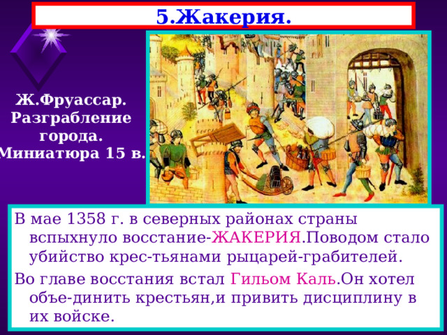 5.Жакерия. Ж.Фруассар. Разграбление города. Миниатюра 15 в. В мае 1358 г. в северных районах страны вспыхнуло восстание- ЖАКЕРИЯ .Поводом стало убийство крес-тьянами рыцарей-грабителей. Во главе восстания встал Гильом Каль .Он хотел объе-динить крестьян,и привить дисциплину в их войске. 