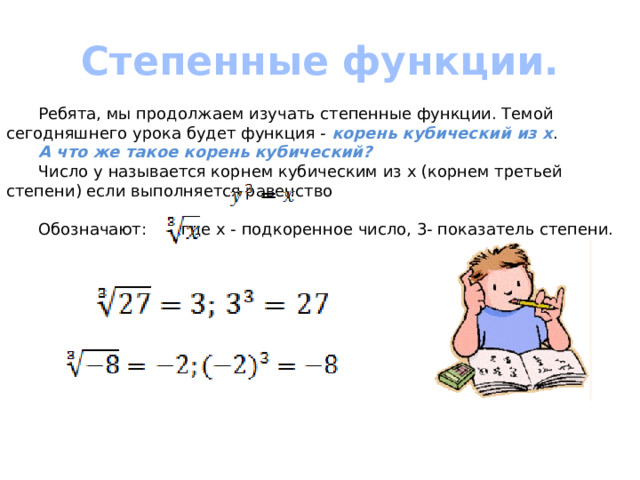 Степенные функции.  Ребята, мы продолжаем изучать степенные функции. Темой сегодняшнего урока будет функция - корень кубический из х .  А что же такое корень кубический?  Число y называется корнем кубическим из x (корнем третьей степени) если выполняется равенство  Обозначают:  , где х - подкоренное число, 3- показатель степени. 