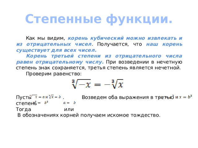 Степенные функции.  Как мы видим, корень кубический можно извлекать и из отрицательных чисел . Получается, что наш корень существует для всех чисел.  Корень третьей степени из отрицательного числа равен отрицательному числу. При возведении в нечетную степень знак сохраняется, третья степень является нечетной.  Проверим равенство: Пусть . Возведем оба выражения в третью степень Тогда или  В обозначениях корней получаем искомое тождество. 