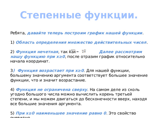 Степенные функции.  Ребята, давайте теперь построим график нашей функции . 1) Область определения множество действительных чисел . 2) Функция нечетная , так как Далее рассмотрим нашу функцию при х≥0 , после отразим график относительно начала координат. 3 ) Функция возрастает при х≥0 . Для нашей функции, большему значению аргумента соответствует большее значение функции, что и значит возрастание. 4) Функция не ограничена сверху . На самом деле из сколь угодно большого числа можно вычислить корень третьей степени, и мы можем двигаться до бесконечности вверх, находя все большие значения аргумента. 5) При х≥0 наименьшее значение равно 0 . Это свойство очевидно. 