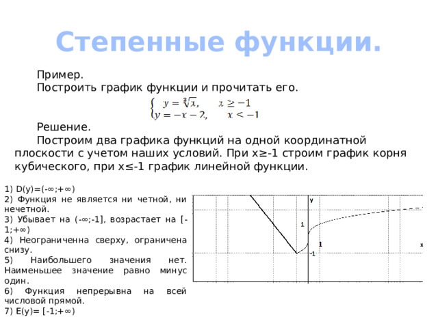 Степенные функции.  Пример.  Построить график функции и прочитать его.   Решение.  Построим два графика функций на одной координатной плоскости с учетом наших условий. При х≥-1 строим график корня кубического, при х≤-1 график линейной функции. 1) D(y)=(-∞;+∞) 2) Функция не является ни четной, ни нечетной. 3) Убывает на (-∞;-1], возрастает на [-1;+∞) 4) Неограниченна сверху, ограничена снизу. 5) Наибольшего значения нет. Наименьшее значение равно минус один. 6) Функция непрерывна на всей числовой прямой. 7) Е(у)= [-1;+∞) 