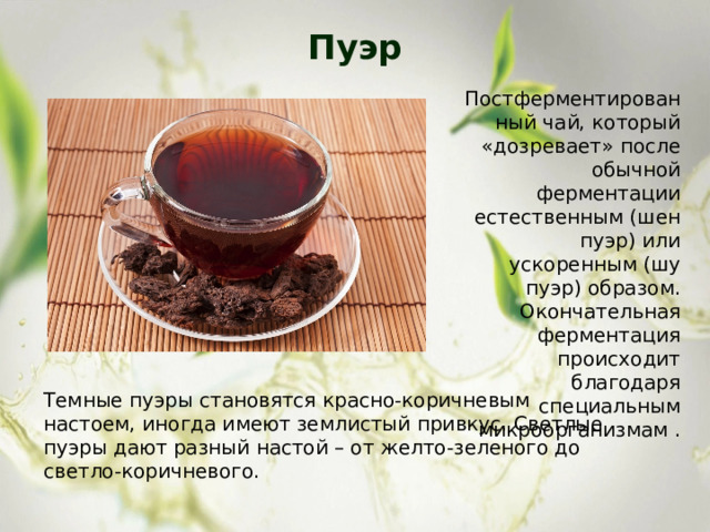 Пуэр   Постферментированный чай, который «дозревает» после обычной ферментации естественным (шен пуэр) или ускоренным (шу пуэр) образом. Окончательная ферментация происходит благодаря специальным микроорганизмам . Темные пуэры становятся красно-коричневым настоем, иногда имеют землистый привкус. Светлые пуэры дают разный настой – от желто-зеленого до светло-коричневого. 