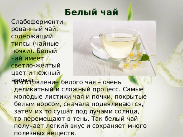 Белый чай   Слабоферментированный чай, содержащий типсы (чайные почки). Белый чай имеет светло-желтый цвет и нежный аромат. Изготовление белого чая – очень деликатный и сложный процесс. Самые молодые листики чая и почки, покрытые белым ворсом, сначала подвяливаются, затем их то сушат под лучами солнца, то перемещают в тень. Так белый чай получает легкий вкус и сохраняет много полезных веществ. 