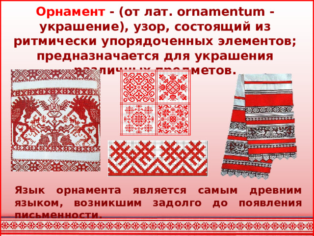 Орнамент - (от лат. ornamentum - украшение), узор, состоящий из ритмически упорядоченных элементов; предназначается для украшения различных предметов. Язык орнамента является самым древним языком, возникшим задолго до появления письменности.