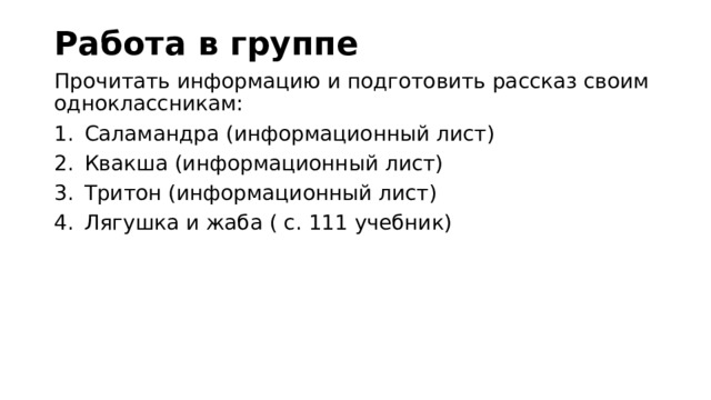 Работа в группе Прочитать информацию и подготовить рассказ своим одноклассникам: Саламандра (информационный лист) Квакша (информационный лист) Тритон (информационный лист) Лягушка и жаба ( с. 111 учебник) 