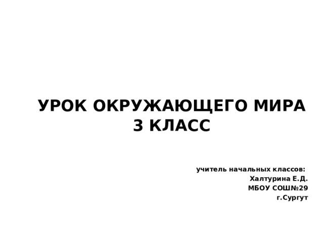 УРОК ОКРУЖАЮЩЕГО МИРА 3 КЛАСС   учитель начальных классов: Халтурина Е.Д. МБОУ СОШ№29 г.Сургут 