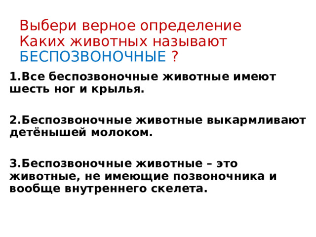 Выбери верное определение  Каких животных называют БЕСПОЗВОНОЧНЫЕ ? 1.Все беспозвоночные животные имеют шесть ног и крылья.  2.Беспозвоночные животные выкармливают детёнышей молоком.  3.Беспозвоночные животные – это животные, не имеющие позвоночника и вообще внутреннего скелета. 