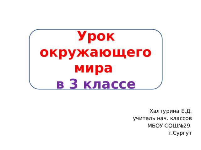 Урок окружающего мира в 3 классе Халтурина Е.Д. учитель нач. классов МБОУ СОШ№29 г.Сургут 