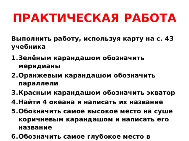 ПРАКТИЧЕСКАЯ РАБОТА Выполнить работу, используя карту на с. 43 учебника Зелёным карандашом обозначить меридианы Оранжевым карандашом обозначить параллели Красным карандашом обозначить экватор Найти 4 океана и написать их название Обозначить самое высокое место на суше коричневым карандашом и написать его название Обозначить самое глубокое место в океане синим карандашом и написать его название. 