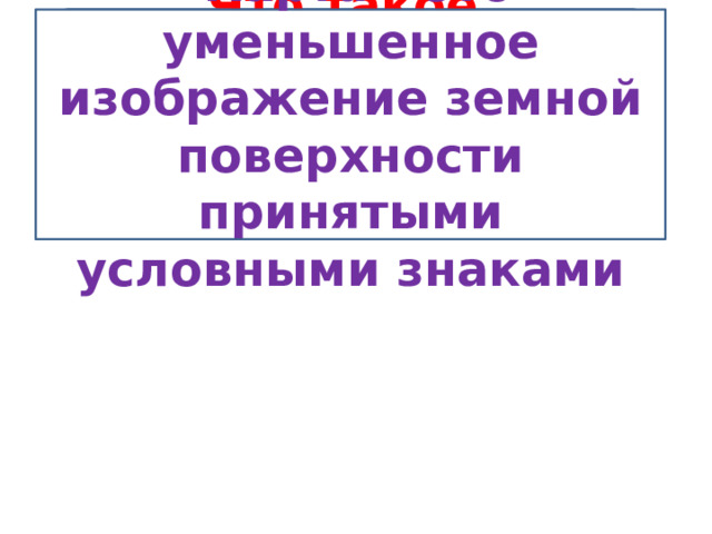 Что такое географическая карта?  Карта – это уменьшенное изображение земной поверхности принятыми условными знаками 