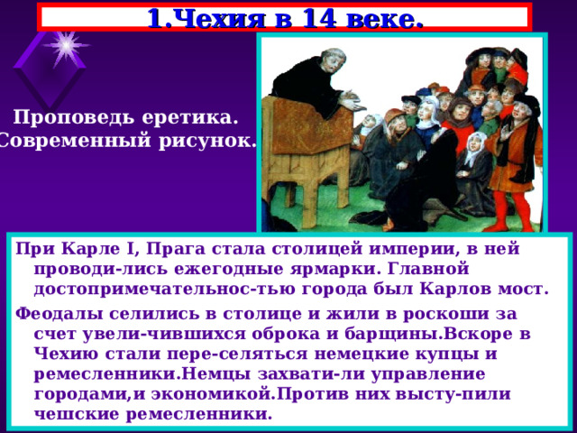 1.Чехия в 14 веке. Проповедь еретика. Современный рисунок. При Карле I , Прага стала столицей империи, в ней проводи-лись ежегодные ярмарки. Главной достопримечательнос-тью города был Карлов мост. Феодалы селились в столице и жили в роскоши за счет увели-чившихся оброка и барщины.Вскоре в Чехию стали пере-селяться немецкие купцы и ремесленники.Немцы захвати-ли управление городами,и экономикой.Против них высту-пили чешские ремесленники. 