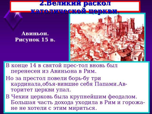 2.Великий раскол католической церкви. Авиньон. Рисунок 15 в. В конце 14 в святой прес-тол вновь был перенесен из Авиньона в Рим. Но за престол повели борь-бу три кардинала,объя-вившие себя Папами.Ав-торитет церкви упал. В Чехии церковь была крупнейшим феодалом. Большая часть дохода уходила в Рим и горожа-не не хотели с этим мириться. 